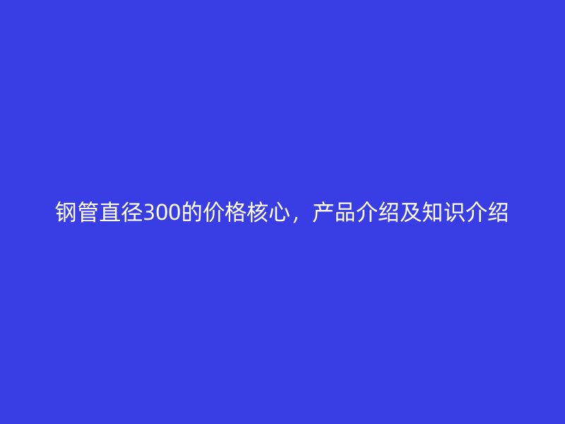 鋼管直徑300的價(jià)格核心，產(chǎn)品介紹及知識(shí)介紹