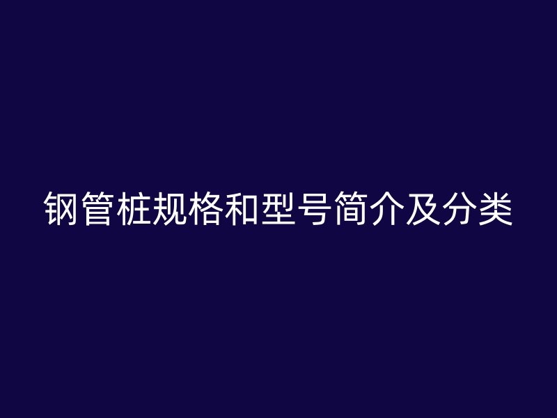 鋼管樁規(guī)格和型號(hào)簡(jiǎn)介及分類