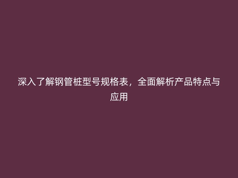 深入了解鋼管樁型號規(guī)格表，全面解析產品特點與應用