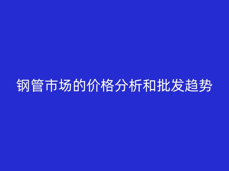 鋼管市場(chǎng)的價(jià)格分析和批發(fā)趨勢(shì)
