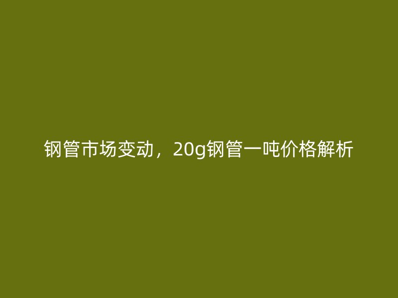 鋼管市場變動，20g鋼管一噸價格解析