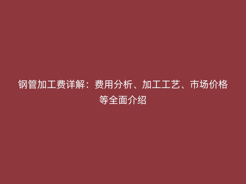鋼管加工費詳解：費用分析、加工工藝、市場價格等全面介紹