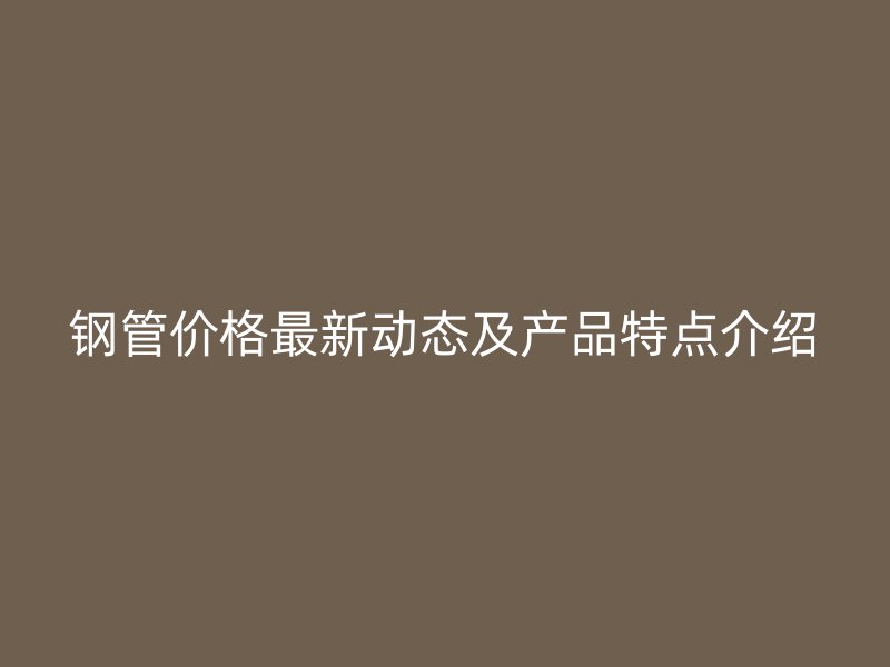 鋼管價格最新動態(tài)及產(chǎn)品特點介紹