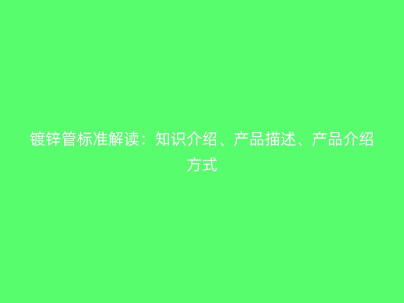 鍍鋅管標(biāo)準(zhǔn)解讀：知識(shí)介紹、產(chǎn)品描述、產(chǎn)品介紹方式