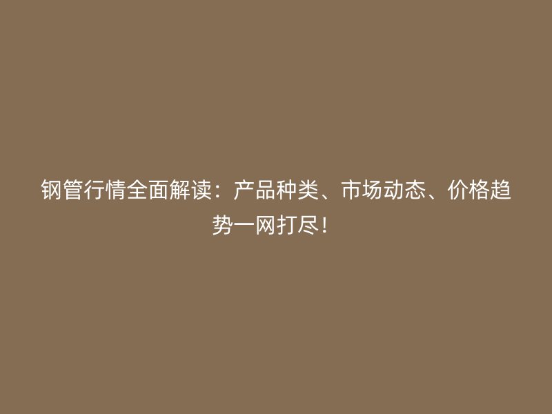 鋼管行情全面解讀：產(chǎn)品種類、市場(chǎng)動(dòng)態(tài)、價(jià)格趨勢(shì)一網(wǎng)打盡！