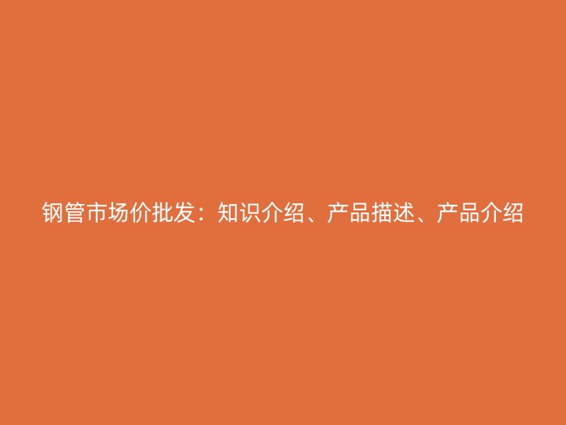 鋼管市場價(jià)批發(fā)：知識(shí)介紹、產(chǎn)品描述、產(chǎn)品介紹
