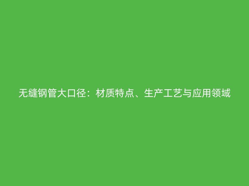 無縫鋼管大口徑：材質(zhì)特點、生產(chǎn)工藝與應(yīng)用領(lǐng)域