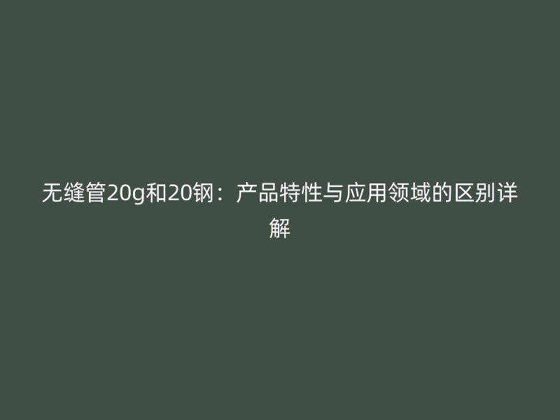 無縫管20g和20鋼：產(chǎn)品特性與應(yīng)用領(lǐng)域的區(qū)別詳解