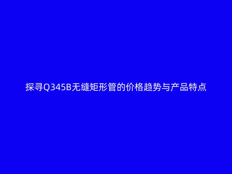 探尋Q345B無(wú)縫矩形管的價(jià)格趨勢(shì)與產(chǎn)品特點(diǎn)