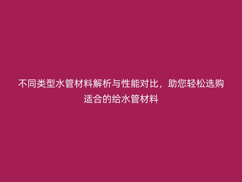 不同類型水管材料解析與性能對(duì)比，助您輕松選購適合的給水管材料