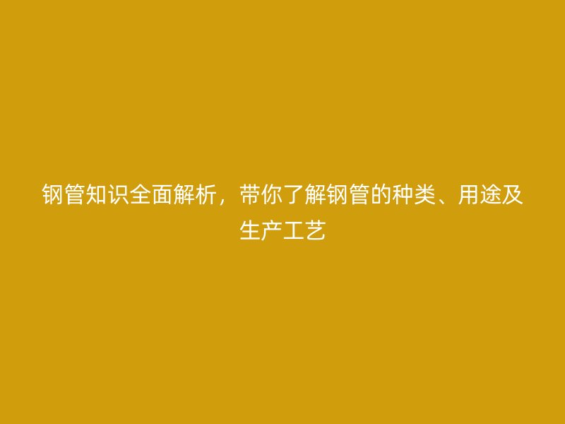 鋼管知識全面解析，帶你了解鋼管的種類、用途及生產(chǎn)工藝