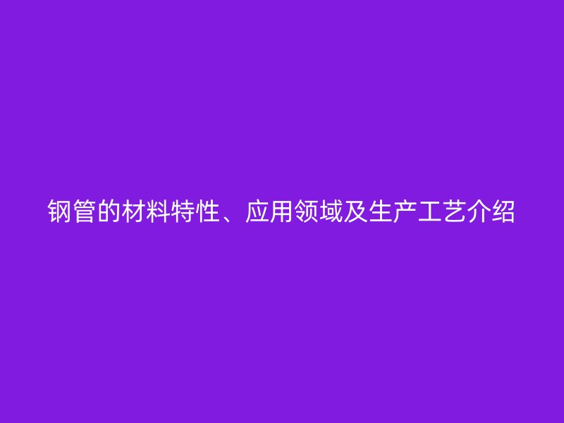 鋼管的材料特性、應(yīng)用領(lǐng)域及生產(chǎn)工藝介紹
