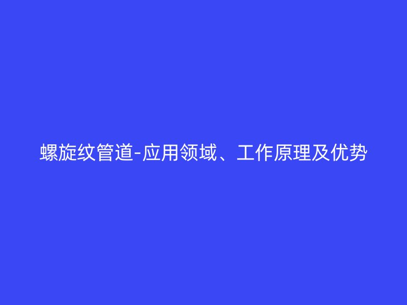 螺旋紋管道-應(yīng)用領(lǐng)域、工作原理及優(yōu)勢