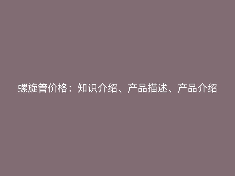 螺旋管價(jià)格：知識(shí)介紹、產(chǎn)品描述、產(chǎn)品介紹