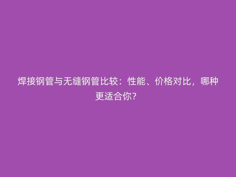 焊接鋼管與無縫鋼管比較：性能、價格對比，哪種更適合你？