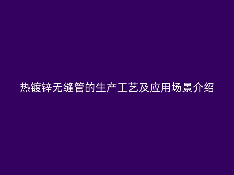 熱鍍鋅無縫管的生產(chǎn)工藝及應(yīng)用場(chǎng)景介紹