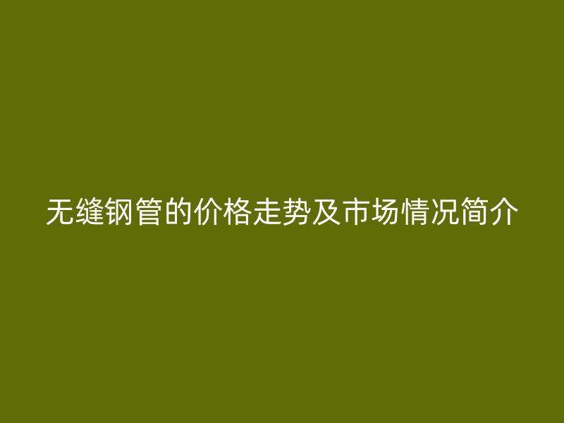 無(wú)縫鋼管的價(jià)格走勢(shì)及市場(chǎng)情況簡(jiǎn)介