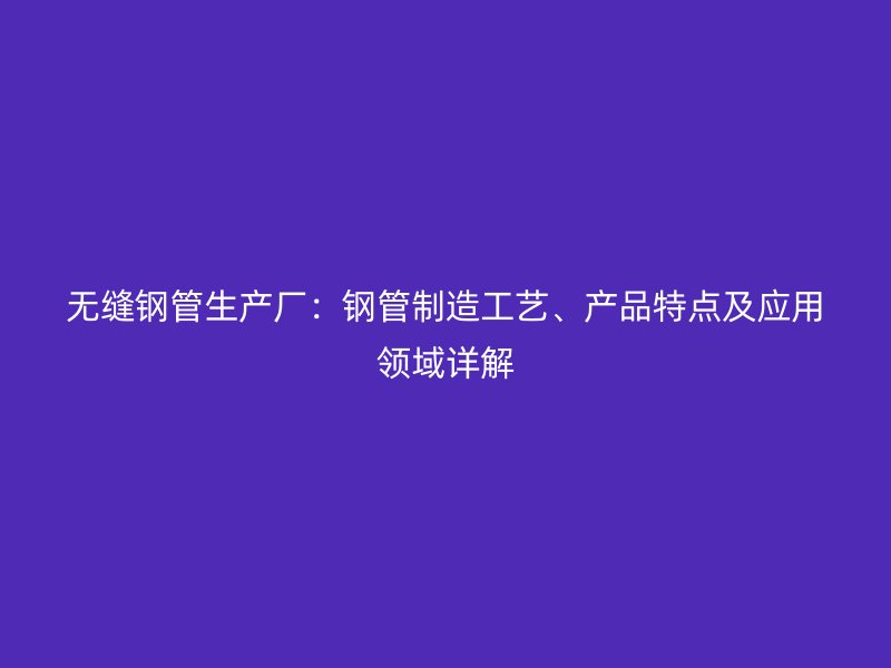 無縫鋼管生產(chǎn)廠：鋼管制造工藝、產(chǎn)品特點及應(yīng)用領(lǐng)域詳解