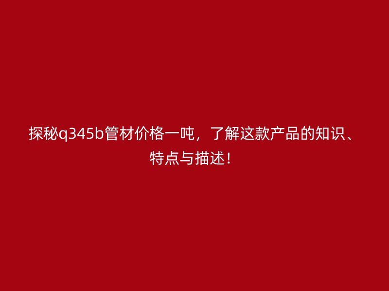探秘q345b管材價(jià)格一噸，了解這款產(chǎn)品的知識、特點(diǎn)與描述！