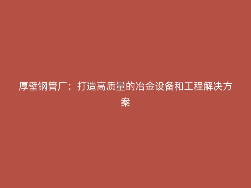 厚壁鋼管廠：打造高質(zhì)量的冶金設備和工程解決方案