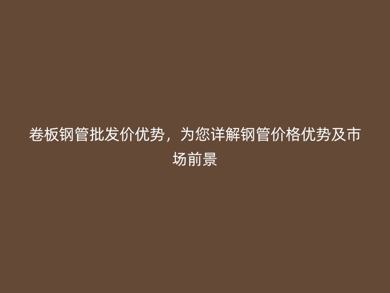 卷板鋼管批發(fā)價(jià)優(yōu)勢(shì)，為您詳解鋼管價(jià)格優(yōu)勢(shì)及市場(chǎng)前景