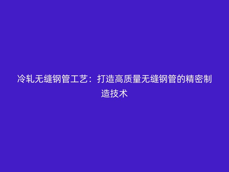 冷軋無縫鋼管工藝：打造高質(zhì)量無縫鋼管的精密制造技術(shù)