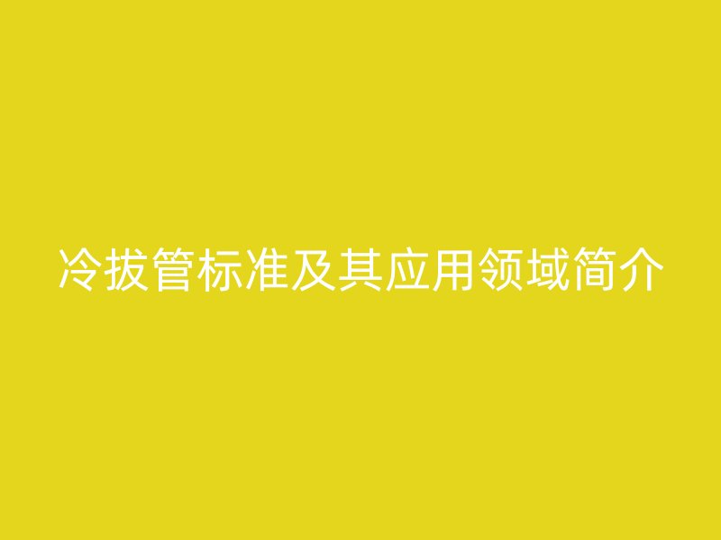 冷拔管標(biāo)準(zhǔn)及其應(yīng)用領(lǐng)域簡介