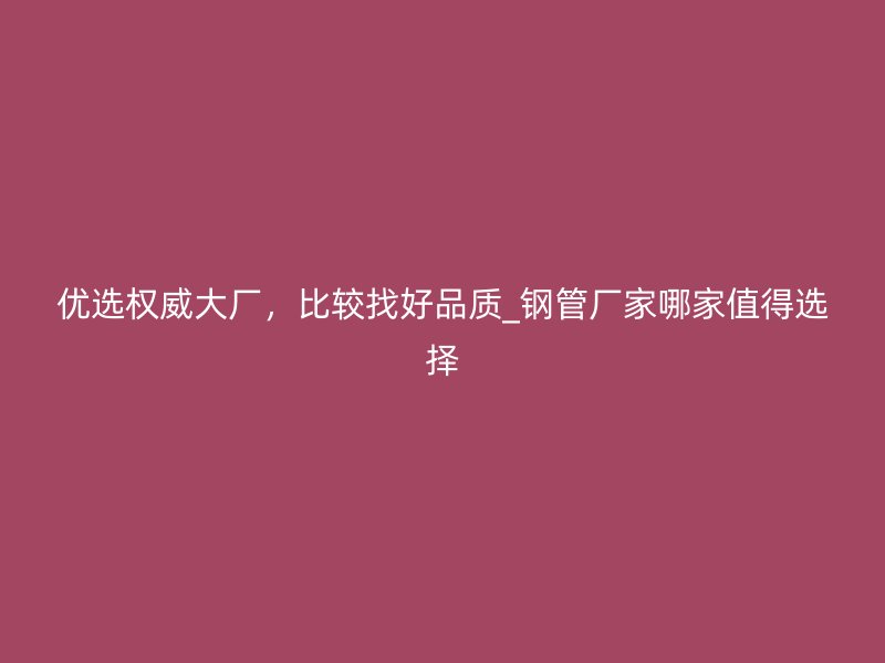 優(yōu)選權(quán)威大廠，比較找好品質(zhì)_鋼管廠家哪家值得選擇