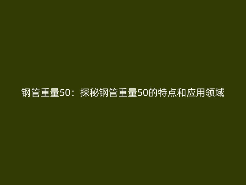 鋼管重量50：探秘鋼管重量50的特點(diǎn)和應(yīng)用領(lǐng)域