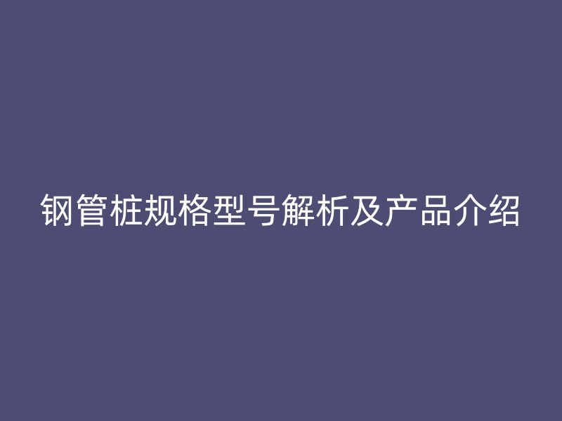 鋼管樁規(guī)格型號(hào)解析及產(chǎn)品介紹