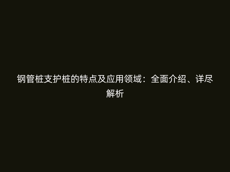 鋼管樁支護(hù)樁的特點(diǎn)及應(yīng)用領(lǐng)域：全面介紹、詳盡解析