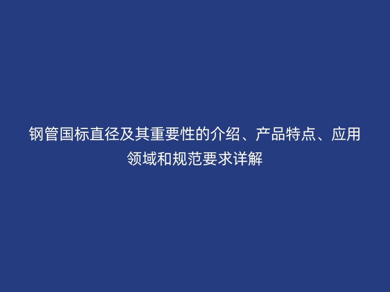 鋼管國標(biāo)直徑及其重要性的介紹、產(chǎn)品特點(diǎn)、應(yīng)用領(lǐng)域和規(guī)范要求詳解