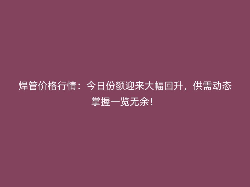 焊管價格行情：今日份額迎來大幅回升，供需動態(tài)掌握一覽無余！