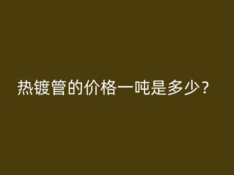 熱鍍管的價格一噸是多少？