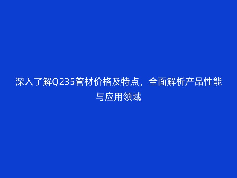 深入了解Q235管材價格及特點，全面解析產(chǎn)品性能與應(yīng)用領(lǐng)域