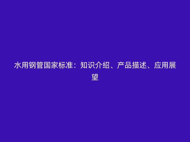 水用鋼管國家標(biāo)準(zhǔn)：知識介紹、產(chǎn)品描述、應(yīng)用展望