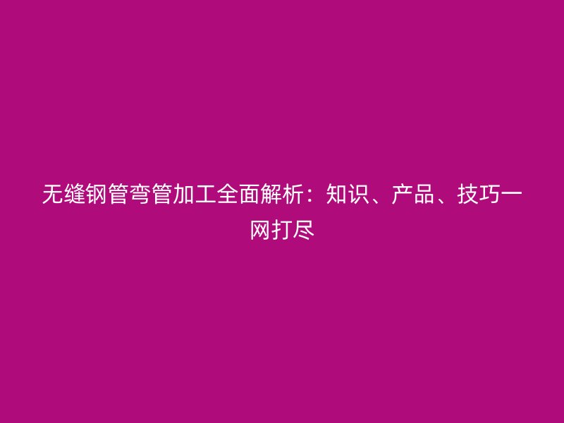 無縫鋼管彎管加工全面解析：知識、產(chǎn)品、技巧一網(wǎng)打盡