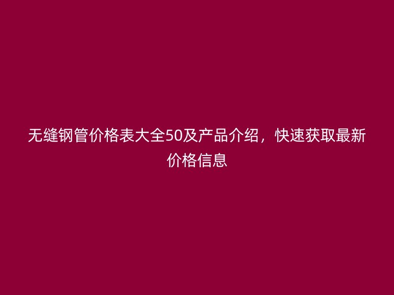 無縫鋼管價(jià)格表大全50及產(chǎn)品介紹，快速獲取最新價(jià)格信息