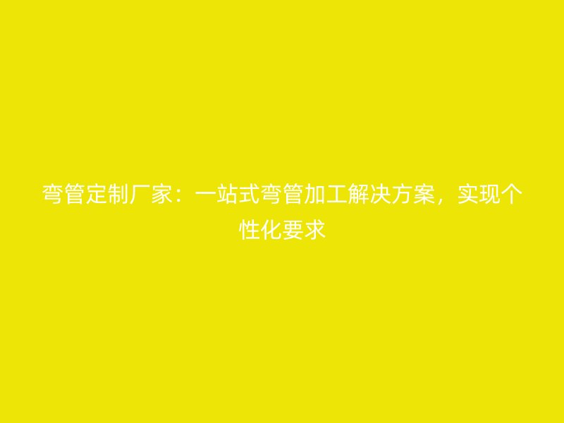 彎管定制廠家：一站式彎管加工解決方案，實(shí)現(xiàn)個(gè)性化要求