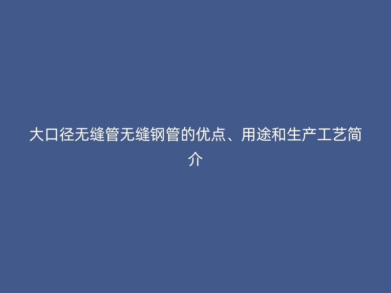 大口徑無縫管無縫鋼管的優(yōu)點、用途和生產(chǎn)工藝簡介