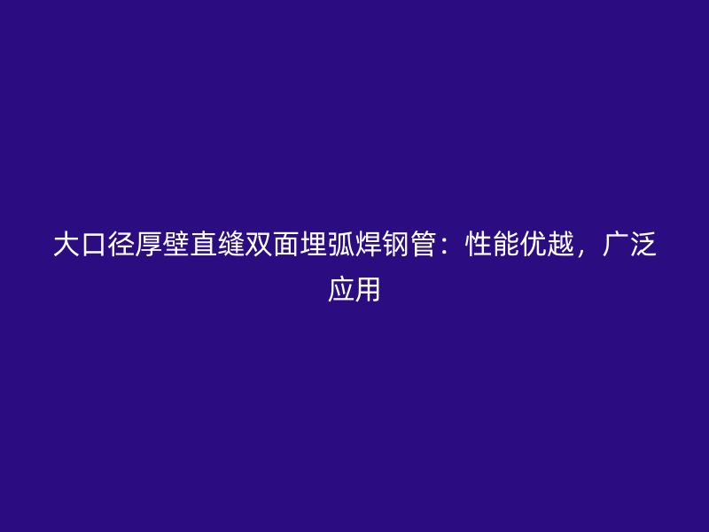 大口徑厚壁直縫雙面埋弧焊鋼管：性能優(yōu)越，廣泛應(yīng)用
