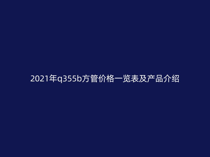 2021年q355b方管價(jià)格一覽表及產(chǎn)品介紹