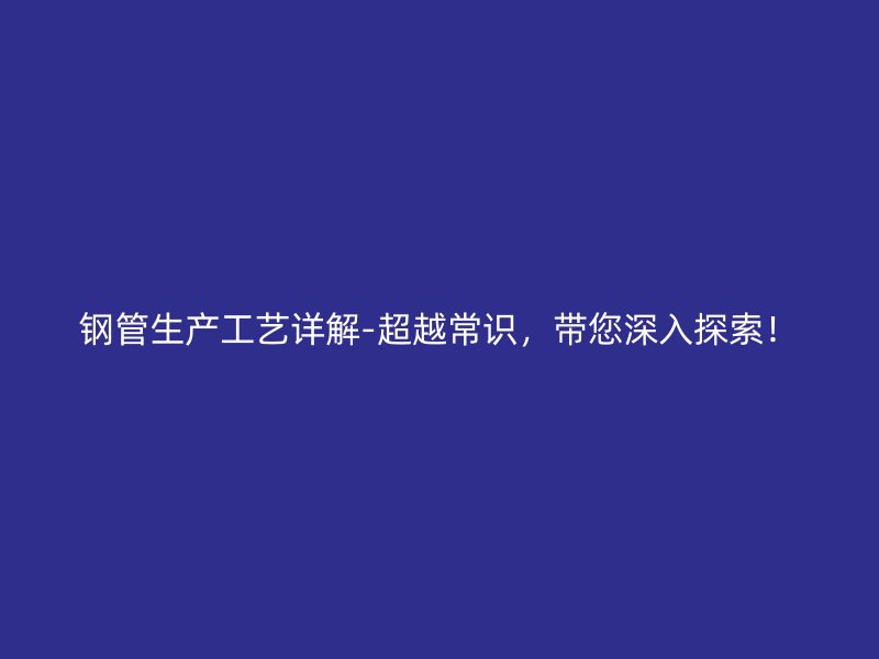 鋼管生產(chǎn)工藝詳解-超越常識，帶您深入探索！