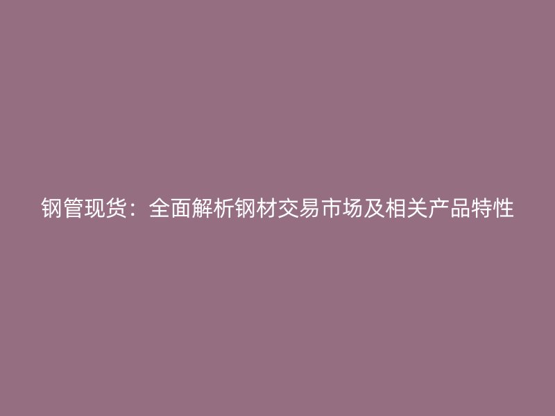 鋼管現(xiàn)貨：全面解析鋼材交易市場及相關(guān)產(chǎn)品特性