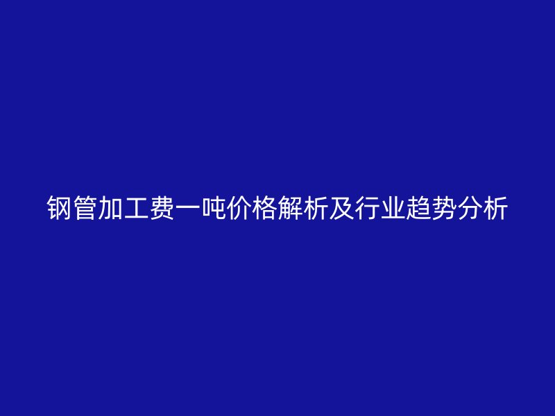 鋼管加工費(fèi)一噸價(jià)格解析及行業(yè)趨勢分析