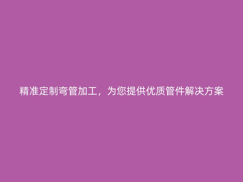 精準(zhǔn)定制彎管加工，為您提供優(yōu)質(zhì)管件解決方案