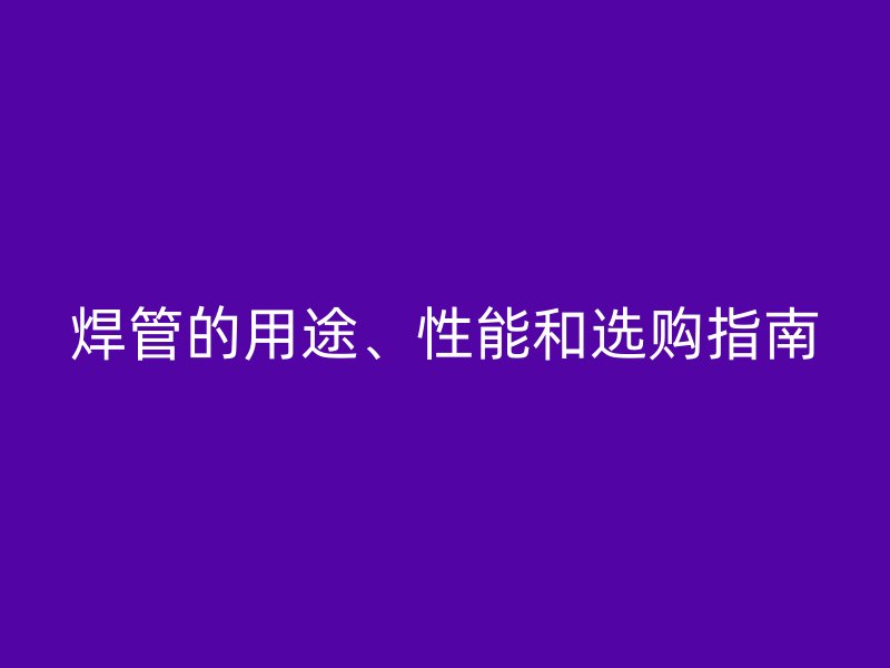 焊管的用途、性能和選購指南