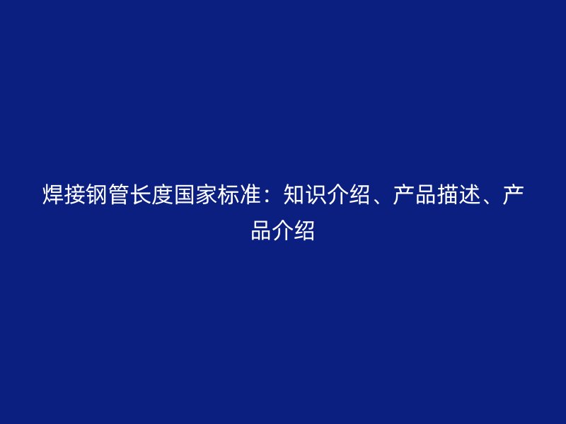 焊接鋼管長度國家標(biāo)準(zhǔn)：知識介紹、產(chǎn)品描述、產(chǎn)品介紹
