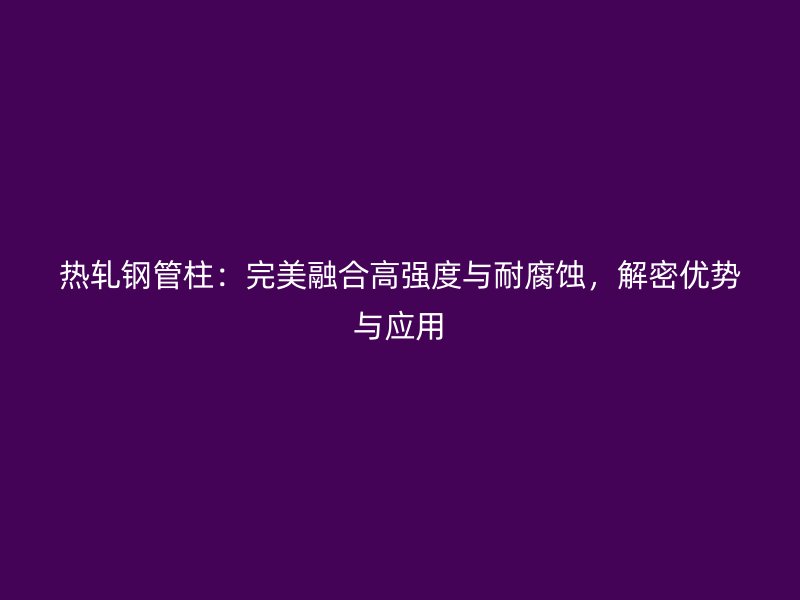 熱軋鋼管柱：完美融合高強(qiáng)度與耐腐蝕，解密優(yōu)勢與應(yīng)用
