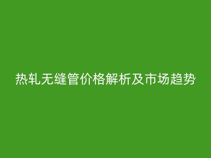 熱軋無(wú)縫管價(jià)格解析及市場(chǎng)趨勢(shì)